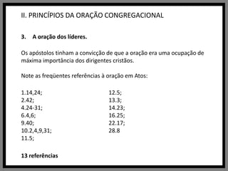 II. PRINCÍPIOS DA ORAÇÃO CONGREGACIONALA oração dos líderes.Os apóstolos tinham a convicção de que a oração era uma ocupação de máxima importância dos dirigentes cristãos. Note as freqüentes referências à oração em Atos:1.14,24; 2.42; 4.24-31;6.4,6;9.40; 10.2,4,9,31; 11.5; 12.5; 13.3; 14.23; 16.25; 22.17; 28.813 referências