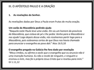 III. O APÓSTOLO PAULO E A ORAÇÃOAs revelações do Senhor.As revelações dadas por Deus a Paulo eram frutos de muita oração. Um varão da Macedônia pedindo ajuda“Naquela noite Paulo teve uma visão. Ele viu um homem da província da Macedônia, que estava de pé e lhe pedia: Venha para a Macedônia e nos ajude! Logo depois dessa visão, nós resolvemos partir logo para a Macedônia, pois estávamos certos de que Deus nos havia chamado para anunciar o evangelho ao povo dali.” Atos 16.9,10O evangelho pregado na Galácia lhe fora dado por revelação“Meus irmãos, eu afirmo a vocês que o evangelho que eu anuncio não é uma invenção humana. Eu não o recebi de ninguém, e ninguém o ensinou a mim, mas foi o próprio Jesus Cristo que o revelou para mim.” Gl 1.11,12