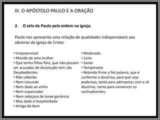 III. O APÓSTOLO PAULO E A ORAÇÃOO zelo de Paulo pela ordem na igreja.Paulo nos apresenta uma relação de qualidades indispensáveis aos obreiros da Igreja de Cristo: Irrepreensível