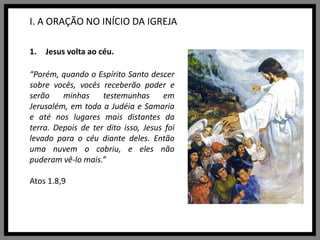 I. A ORAÇÃO NO INÍCIO DA IGREJAJesus volta ao céu.“Porém, quando o Espírito Santo descer sobre vocês, vocês receberão poder e serão minhas testemunhas em Jerusalém, em toda a Judéia e Samaria e até nos lugares mais distantes da terra. Depois de ter dito isso, Jesus foi levado para o céu diante deles. Então uma nuvem o cobriu, e eles não puderam vê-lo mais.”Atos 1.8,9