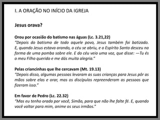I. A ORAÇÃO NO INÍCIO DA IGREJAJesus orava?Orou por ocasião do batismo nas águas (Lc. 3.21,22)“Depois do batismo de todo aquele povo, Jesus também foi batizado. E, quando Jesus estava orando, o céu se abriu, e o Espírito Santo desceu na forma de uma pomba sobre ele. E do céu veio uma voz, que disse: —Tu és o meu Filho querido e me dás muita alegria.”Pelas criancinhas que lhe cercavam (Mt. 19.13)“Depois disso, algumas pessoas levaram as suas crianças para Jesus pôr as mãos sobre elas e orar, mas os discípulos repreenderam as pessoas que fizeram isso.”Em favor de Pedro (Lc. 22.32)“Mas eu tenho orado por você, Simão, para que não lhe falte fé. E, quando você voltar para mim, anime os seus irmãos.”