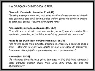 I. A ORAÇÃO NO INÍCIO DA IGREJADiante do túmulo de Lázaro (Jo. 11.41,42)“Eu sei que sempre me ouves; mas eu estou dizendo isso por causa de toda esta gente que está aqui, para que eles creiam que tu me enviaste. Depois de dizer isso, gritou: —Lázaro, venha para fora!”Pelos cristãos de todos os tempos (Jo. 17.3)“E a vida eterna é esta: que eles conheçam a ti, que és o único Deus verdadeiro; e conheçam também Jesus Cristo, que enviaste ao mundo.”Antes de ser crucificado, no Getsêmane (Mt. 26.39) “Ele foi um pouco mais adiante, ajoelhou-se, encostou o rosto no chão e orou: —Meu Pai, se é possível, afasta de mim este cálice de sofrimento! Porém que não seja feito o que eu quero, mas o que tu queres.”Na cruz (Mc. 15.34) “Às três horas da tarde Jesus gritou bem alto: — Eloí, Eloí, lemásabactani? Essas palavras querem dizer: Meu Deus, meu Deus, por que me abandonaste?”