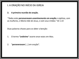 I. A ORAÇÃO NO INÍCIO DA IGREJAA primeira reunião de oração.“Todos estes perseveravam unanimemente em oração e súplicas, com as mulheres, e Maria mãe de Jesus, e com seus irmãos.” At 1.14Duas palavras chaves para se obter a benção:O termo “unânime“ ocorre onze vezes em Atos.“perseveravam […] em oração”.