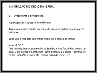 I. A ORAÇÃO NO INÍCIO DA IGREJAOração ante a perseguição.A perseguição a igreja se intensificava: Tiago fora morto e Pedro era mantido preso na cadeia vigiado por 16 soldados.Logo veio a resposta do Senhor mediante a oração da igreja:Atos 12.6-17“De repente, apareceu um anjo do Senhor, e uma luz brilhou dentro da cela. O anjo tocou no ombro de Pedro, acordou-o e disse: —Levante-se depressa! Então as correntes caíram das mãos dele. ... “