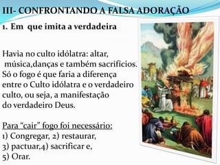 III- CONFRONTANDO A FALSA ADORAÇÃO
1. Em que imita a verdadeira


Havia no culto idólatra: altar,
 música,danças e também sacrifícios.
Só o fogo é que faria a diferença
entre o Culto idólatra e o verdadeiro
culto, ou seja, a manifestação
do verdadeiro Deus.

Para “cair” fogo foi necessário:
1) Congregar, 2) restaurar,
3) pactuar,4) sacrificar e,
5) Orar.
 
