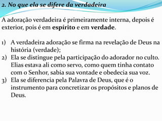 2. No que ela se difere da verdadeira

A adoração verdadeira é primeiramente interna, depois é
exterior, pois é em espírito e em verdade.

1) A verdadeira adoração se firma na revelação de Deus na
   história (verdade);
2) Ela se distingue pela participação do adorador no culto.
   Elias estava ali como servo, como quem tinha contato
   com o Senhor, sabia sua vontade e obedecia sua voz.
3) Ela se diferencia pela Palavra de Deus, que é o
   instrumento para concretizar os propósitos e planos de
   Deus.
 