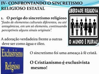 IV- CONFRONTANDO O SINCRETISMO
RELIGIOSO ESTATAL

1. O perigo do sincretismo religioso
“fusão de elementos culturais diferentes, ou até
 antagônicos, em um só elemento, continuando
 perceptíveis alguns sinais originais”.

A adoração verdadeira frente a outras
deve ser como água e óleo.

                     O sincretismo foi uma ameaça à fé cristã.

                     O Cristianismo é exclusivista
                     mesmo!
 