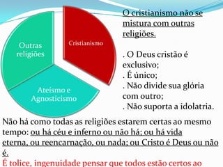 O cristianismo não se
                                mistura com outras
                                religiões.
    Outras       Cristianismo
   religiões                    . O Deus cristão é
                                exclusivo;
                                . É único;
        Ateísmo e
                                . Não divide sua glória
       Agnosticismo             com outro;
                                . Não suporta a idolatria.
Não há como todas as religiões estarem certas ao mesmo
tempo: ou há céu e inferno ou não há; ou há vida
eterna, ou reencarnação, ou nada; ou Cristo é Deus ou não
é.
É tolice, ingenuidade pensar que todos estão certos ao
 