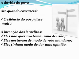 A dúvida do povo

Até quando coxeareis?

O silêncio do povo disse
muito.

A intenção dos israelitas:
Eles não queriam tomar uma decisão;
Eles gostavam de modo de vida mundano;
Eles tinham medo de dar uma opinião.
 