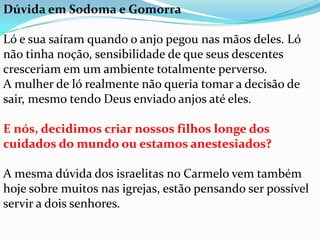 Dúvida em Sodoma e Gomorra

Ló e sua saíram quando o anjo pegou nas mãos deles. Ló
não tinha noção, sensibilidade de que seus descentes
cresceriam em um ambiente totalmente perverso.
A mulher de ló realmente não queria tomar a decisão de
sair, mesmo tendo Deus enviado anjos até eles.

E nós, decidimos criar nossos filhos longe dos
cuidados do mundo ou estamos anestesiados?

A mesma dúvida dos israelitas no Carmelo vem também
hoje sobre muitos nas igrejas, estão pensando ser possível
servir a dois senhores.
 
