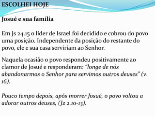 ESCOLHEI HOJE

Josué e sua família

Em Js 24.15 o líder de Israel foi decidido e cobrou do povo
uma posição. Independente da posição do restante do
povo, ele e sua casa serviriam ao Senhor.
Naquela ocasião o povo respondeu positivamente ao
clamor de Josué e responderam: “longe de nós
abandonarmos o Senhor para servimos outros deuses” (v.
16).

Pouco tempo depois, após morrer Josué, o povo voltou a
adorar outros deuses, (Jz 2.10-13).
 