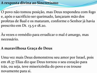 A resposta divina ao Sincretismo

O povo não tomou posição, mas Deus respondeu com fogo
e, após o sacrifício ser queimado, lançaram mão dos
profetas de Baal e os mataram, conforme o Senhor já havia
prescrito em Dt. 13.5 e 18.20.

Às vezes o remédio para erradicar o mal é amargo, mas
necessário.

A maravilhosa Graça de Deus

Uma vez mais Deus demonstrou seu amor por Israel, pois
em 18.37 Elias diz que Deus tornou o seu coração para
trás, ou seja, teve misericórdia do povo e os trouxe
novamente para si.
 