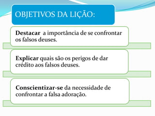 OBJETIVOS DA LIÇÃO:

Destacar a importância de se confrontar
os falsos deuses.


Explicar quais são os perigos de dar
crédito aos falsos deuses.


Conscientizar-se da necessidade de
confrontar a falsa adoração.
 