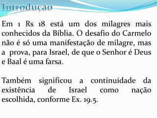 Em 1 Rs 18 está um dos milagres mais
conhecidos da Bíblia. O desafio do Carmelo
não é só uma manifestação de milagre, mas
a prova, para Israel, de que o Senhor é Deus
e Baal é uma farsa.

Também significou a continuidade da
existência    de   Israel     como nação
escolhida, conforme Ex. 19.5.
 