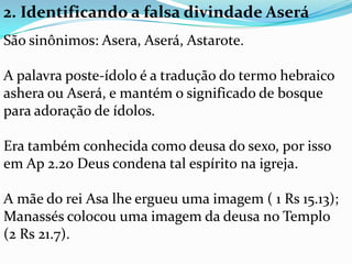 2. Identificando a falsa divindade Aserá
São sinônimos: Asera, Aserá, Astarote.

A palavra poste-ídolo é a tradução do termo hebraico
ashera ou Aserá, e mantém o significado de bosque
para adoração de ídolos.

Era também conhecida como deusa do sexo, por isso
em Ap 2.20 Deus condena tal espírito na igreja.

A mãe do rei Asa lhe ergueu uma imagem ( 1 Rs 15.13);
Manassés colocou uma imagem da deusa no Templo
(2 Rs 21.7).
 