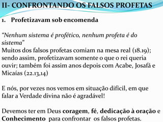 II- CONFRONTANDO OS FALSOS PROFETAS
1. Profetizavam sob encomenda

“Nenhum sistema é profético, nenhum profeta é do
sistema”
Muitos dos falsos profetas comiam na mesa real (18.19);
sendo assim, profetizavam somente o que o rei queria
ouvir; também foi assim anos depois com Acabe, Josafá e
Micaías (22.13,14)

E nós, por vezes nos vemos em situação difícil, em que
falar a Verdade divina não é agradável!

Devemos ter em Deus coragem, fé, dedicação à oração e
Conhecimento para confrontar os falsos profetas.
 