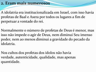 2. Eram mais numerosos

A idolatria era institucionalizada em Israel, com isso havia
profetas de Baal e Asera por todos os lugares a fim de
perpetuar a vontade do rei.

Normalmente o número de profetas de Deus é menor, mas
isso não impede o agir de Deus, nem diminui Seu imenso
poder, nem ao menos diminui a gravidade do pecado da
idolatria.

Nos cultos dos profetas dos ídolos não havia
verdade, autenticidade, qualidade, mas apenas
quantidade.
 