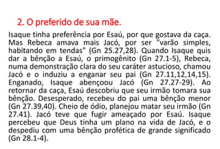 2. O preferido de sua mãe.
Isaque tinha preferência por Esaú, por que gostava da caça.
Mas Rebeca amava mais Jacó, por ser "varão simples,
habitando em tendas" (Gn 25.27,28). Quando Isaque quis
dar a bênção a Esaú, o primogênito (Gn 27.1-5), Rebeca,
numa demonstração clara do seu caráter astucioso, chamou
Jacó e o induziu a enganar seu pai (Gn 27.11,12,14,15).
Enganado, Isaque abençoou Jacó (Gn 27.27-29). Ao
retornar da caça, Esaú descobriu que seu irmão tomara sua
bênção. Desesperado, recebeu do pai uma bênção menor
(Gn 27.39,40). Cheio de ódio, planejou matar seu irmão (Gn
27.41). Jacó teve que fugir ameaçado por Esaú. Isaque
percebeu que Deus tinha um plano na vida de Jacó, e o
despediu com uma bênção profética de grande significado
(Gn 28.1-4).
 