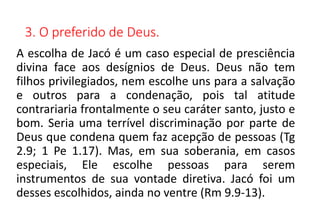 3. O preferido de Deus.
A escolha de Jacó é um caso especial de presciência
divina face aos desígnios de Deus. Deus não tem
filhos privilegiados, nem escolhe uns para a salvação
e outros para a condenação, pois tal atitude
contrariaria frontalmente o seu caráter santo, justo e
bom. Seria uma terrível discriminação por parte de
Deus que condena quem faz acepção de pessoas (Tg
2.9; 1 Pe 1.17). Mas, em sua soberania, em casos
especiais, Ele escolhe pessoas para serem
instrumentos de sua vontade diretiva. Jacó foi um
desses escolhidos, ainda no ventre (Rm 9.9-13).
 