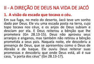II - A DIREÇÃO DE DEUS NA VIDA DE JACÓ
1. A visão da escada que tocava o céu.
Em sua fuga, no meio do deserto, Jacó teve um sonho
dado por Deus. Ele viu uma escada posta na terra, cujo
topo tocava nos céus, e os anjos de Deus subiam e
desciam por ela. E Deus reiterou a bênção que lhe
prometera (Gn 28.13-15). Deus não aprovou seus
arranjos e enganos, mas também não retirou a bênção
prometida a seus pais. Naquela noite, ele descobriu a
presença de Deus, que se apresentou como o Deus de
Abraão e de Isaque. Ele ouviu Deus reiterar suas
promessas e descobriu que onde Deus está, ali é sua
casa, "a porta dos céus" (Gn 28.13-17).
 