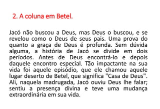 2. A coluna em Betel.
Jacó não buscou a Deus, mas Deus o buscou, e se
revelou como o Deus de seus pais. Uma prova do
quanto a graça de Deus é profunda. Sem dúvida
alguma, a história de Jacó se divide em dois
períodos. Antes de Deus encontrá-lo e depois
daquele encontro especial. Tão impactante na sua
vida foi aquele episódio, que ele chamou aquele
lugar deserto de Betel, que significa "Casa de Deus".
Ali, naquela madrugada, Jacó ouviu Deus lhe falar;
sentiu a presença divina e teve uma mudança
extraordinária em sua vida.
 