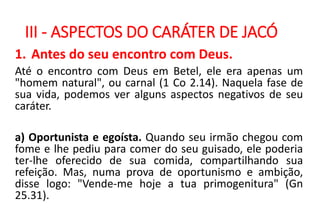 III - ASPECTOS DO CARÁTER DE JACÓ
1. Antes do seu encontro com Deus.
Até o encontro com Deus em Betel, ele era apenas um
"homem natural", ou carnal (1 Co 2.14). Naquela fase de
sua vida, podemos ver alguns aspectos negativos de seu
caráter.
a) Oportunista e egoísta. Quando seu irmão chegou com
fome e lhe pediu para comer do seu guisado, ele poderia
ter-lhe oferecido de sua comida, compartilhando sua
refeição. Mas, numa prova de oportunismo e ambição,
disse logo: "Vende-me hoje a tua primogenitura" (Gn
25.31).
 