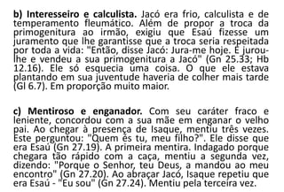b) Interesseiro e calculista. Jacó era frio, calculista e de
temperamento fleumático. Além de propor a troca da
primogenitura ao irmão, exigiu que Esaú fizesse um
juramento que lhe garantisse que a troca seria respeitada
por toda a vida: "Então, disse Jacó: Jura-me hoje. E jurou-
lhe e vendeu a sua primogenitura a Jacó" (Gn 25.33; Hb
12.16). Ele só esquecia uma coisa. O que ele estava
plantando em sua juventude haveria de colher mais tarde
(Gl 6.7). Em proporção muito maior.
c) Mentiroso e enganador. Com seu caráter fraco e
leniente, concordou com a sua mãe em enganar o velho
pai. Ao chegar à presença de Isaque, mentiu três vezes.
Este perguntou: "Quem és tu, meu filho?". Ele disse que
era Esaú (Gn 27.19). A primeira mentira. Indagado porque
chegara tão rápido com a caça, mentiu a segunda vez,
dizendo: "Porque o Senhor, teu Deus, a mandou ao meu
encontro" (Gn 27.20). Ao abraçar Jacó, Isaque repetiu que
era Esaú - "Eu sou" (Gn 27.24). Mentiu pela terceira vez.
 