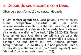 2. Depois do seu encontro com Deus.
Observe a transformação no caráter de Jacó:
a) Um caráter agradecido. Jacó passou a ver as coisas
numa perspectiva espiritual de um novo
relacionamento com Deus, e lhe fez um voto, dizendo
que se Deus não lhe deixasse faltar nada, levantaria um
altar e daria o dízimo "de tudo" (Gn 28.20-22). Neste
fato, vemos que Jacó tinha consciência do valor do
dízimo, como expressão sincera de gratidão a Deus, a
exemplo do que fizera seu avô, Abraão, perante
Melquisedeque (Gn 14.18-20). Ele não prometeu dar o
dízimo do que lhe sobrasse (da "renda líquida"), mas
"de tudo" como seu avô fizera (Hb 7.2).
 