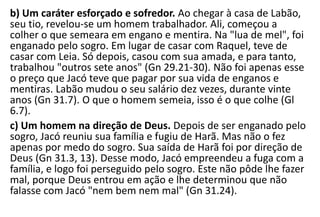 b) Um caráter esforçado e sofredor. Ao chegar à casa de Labão,
seu tio, revelou-se um homem trabalhador. Ali, começou a
colher o que semeara em engano e mentira. Na "lua de mel", foi
enganado pelo sogro. Em lugar de casar com Raquel, teve de
casar com Leia. Só depois, casou com sua amada, e para tanto,
trabalhou "outros sete anos" (Gn 29.21-30). Não foi apenas esse
o preço que Jacó teve que pagar por sua vida de enganos e
mentiras. Labão mudou o seu salário dez vezes, durante vinte
anos (Gn 31.7). O que o homem semeia, isso é o que colhe (Gl
6.7).
c) Um homem na direção de Deus. Depois de ser enganado pelo
sogro, Jacó reuniu sua família e fugiu de Harã. Mas não o fez
apenas por medo do sogro. Sua saída de Harã foi por direção de
Deus (Gn 31.3, 13). Desse modo, Jacó empreendeu a fuga com a
família, e logo foi perseguido pelo sogro. Este não pôde lhe fazer
mal, porque Deus entrou em ação e lhe determinou que não
falasse com Jacó "nem bem nem mal" (Gn 31.24).
 
