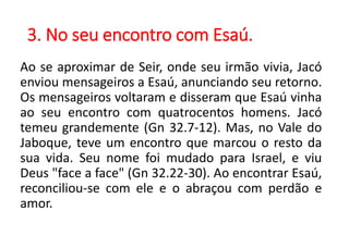3. No seu encontro com Esaú.
Ao se aproximar de Seir, onde seu irmão vivia, Jacó
enviou mensageiros a Esaú, anunciando seu retorno.
Os mensageiros voltaram e disseram que Esaú vinha
ao seu encontro com quatrocentos homens. Jacó
temeu grandemente (Gn 32.7-12). Mas, no Vale do
Jaboque, teve um encontro que marcou o resto da
sua vida. Seu nome foi mudado para Israel, e viu
Deus "face a face" (Gn 32.22-30). Ao encontrar Esaú,
reconciliou-se com ele e o abraçou com perdão e
amor.
 