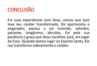 CONCLUSÃO
Em suas experiências com Deus, vemos que Jacó
teve seu caráter transformado. De oportunista e
enganador, passou a ser humilde, sofredor,
paciente, longânimo, altruísta. Foi pela sua
paciência e graça que Deus escolheu Jacó, em lugar
de Esaú. Quando damos lugar ao Espírito Santo, Ele
nos transforma radicalmente o caráter.
 