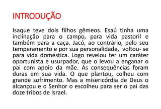 INTRODUÇÃO
Isaque teve dois filhos gêmeos. Esaú tinha uma
inclinação para o campo, para vida pastoril e
também para a caça. Jacó, ao contrário, pelo seu
temperamento e por sua personalidade, voltou- se
para vida doméstica. Logo revelou ter um caráter
oportunista e usurpador, que o levou a enganar o
pai com apoio da mãe. As consequências foram
duras em sua vida. O que plantou, colheu com
grande sofrimento. Mas a misericórdia de Deus o
alcançou e o Senhor o escolheu para ser o pai das
doze tribos de Israel.
 