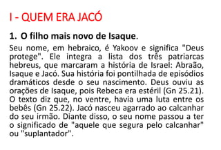 I - QUEM ERA JACÓ
1. O filho mais novo de Isaque.
Seu nome, em hebraico, é Yakoov e significa "Deus
protege". Ele integra a lista dos três patriarcas
hebreus, que marcaram a história de Israel: Abraão,
Isaque e Jacó. Sua história foi pontilhada de episódios
dramáticos desde o seu nascimento. Deus ouviu as
orações de Isaque, pois Rebeca era estéril (Gn 25.21).
O texto diz que, no ventre, havia uma luta entre os
bebês (Gn 25.22). Jacó nasceu agarrado ao calcanhar
do seu irmão. Diante disso, o seu nome passou a ter
o significado de "aquele que segura pelo calcanhar"
ou "suplantador".
 