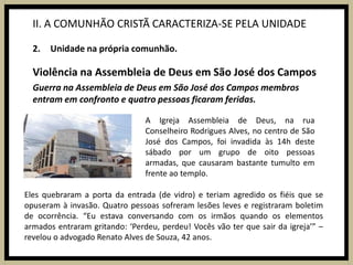II. A COMUNHÃO CRISTÃ CARACTERIZA-SE PELA UNIDADEUnidade na própria comunhão.Violência na Assembleia de Deus em São José dos CamposGuerra na Assembleia de Deus em São José dos Campos membros entram em confronto e quatro pessoas ficaram feridas.A Igreja Assembleia de Deus, na rua Conselheiro Rodrigues Alves, no centro de São José dos Campos, foi invadida às 14h deste sábado por um grupo de oito pessoas armadas, que causaram bastante tumulto em frente ao templo.Eles quebraram a porta da entrada (de vidro) e teriam agredido os fiéis que se opuseram à invasão. Quatro pessoas sofreram lesões leves e registraram boletim de ocorrência. “Eu estava conversando com os irmãos quando os elementos armados entraram gritando: ‘Perdeu, perdeu! Vocês vão ter que sair da igreja’” – revelou o advogado Renato Alves de Souza, 42 anos.