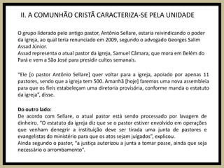 II. A COMUNHÃO CRISTÃ CARACTERIZA-SE PELA UNIDADEO grupo liderado pelo antigo pastor, Antônio Sellare, estaria reivindicando o poder da igreja, ao qual teria renunciado em 2009, segundo o advogado Georges Salim Assad Júnior.Assad representa o atual pastor da igreja, Samuel Câmara, que mora em Belém do Pará e vem a São José para presidir cultos semanais.“Ele [o pastor Antônio Sellare] quer voltar para a igreja, apoiado por apenas 11 pastores, sendo que a igreja tem 500. Amanhã [hoje] faremos uma nova assembleia para que os fieis estabeleçam uma diretoria provisória, conforme manda o estatuto da igreja”, disse.Do outro lado:De acordo com Sellare, o atual pastor está sendo processado por lavagem de dinheiro. “O estatuto da igreja diz que se o pastor estiver envolvido em operações que venham denegrir a instituição deve ser tirada uma junta de pastores e evangelistas do ministério para que os atos sejam julgados”, explicou.Ainda segundo o pastor, “a justiça autorizou a junta a tomar posse, ainda que seja necessário o arrombamento”.