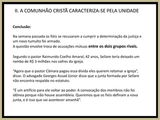 II. A COMUNHÃO CRISTÃ CARACTERIZA-SE PELA UNIDADEConclusão:Na semana passada os fiéis se recusaram a cumprir a determinação da justiça e um novo tumulto foi armado.A questão envolve troca de acusações mútuas entre os dois grupos rivais. Segundo o pastor Raimundo Coelho Amaral, 42 anos, Sellare teria deixado um rombo de R$ 3 milhões nos cofres da igreja.“Agora que o pastor Câmara pagou essa dívida eles querem retomar a igreja”, disse. O advogado Georges Assad Júnior disse que a junta formada por Sellare não encontra respaldo no estatuto. “É um artifício para ele voltar ao poder. A convocação dos membros não foi idônea porque não houve assembleia. Queremos que os fieis definam a nova junta, e é isso que vai acontecer amanhã”.