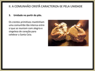 II. A COMUNHÃO CRISTÃ CARACTERIZA-SE PELA UNIDADEUnidade no partir do pão.Os crentes primitivos mantinham uma comunhão tão intensa entre si que se reuniam com alegria e singeleza de coração para celebrar a Santa Ceia.