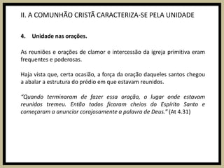 II. A COMUNHÃO CRISTÃ CARACTERIZA-SE PELA UNIDADEUnidade nas orações.As reuniões e orações de clamor e intercessão da igreja primitiva eram frequentes e poderosas.Haja vista que, certa ocasião, a força da oração daqueles santos chegou a abalar a estrutura do prédio em que estavam reunidos.“Quando terminaram de fazer essa oração, o lugar onde estavam reunidos tremeu. Então todos ficaram cheios do Espírito Santo e começaram a anunciar corajosamente a palavra de Deus.” (At 4.31)