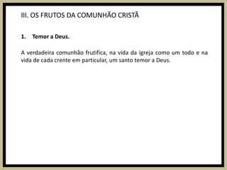 III. OS FRUTOS DA COMUNHÃO CRISTÃTemor a Deus.A verdadeira comunhão frutifica, na vida da igreja como um todo e na vida de cada crente em particular, um santo temor a Deus.