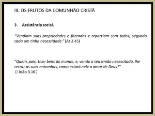 III. OS FRUTOS DA COMUNHÃO CRISTÃAssistência social.“Vendiam suas propriedades e fazendas e repartiam com todos, segundo cada um tinha necessidade.” (At 2.45)“Quem, pois, tiver bens do mundo, e, vendo o seu irmão necessitado, lhe cerrar as suas entranhas, como estará nele o amor de Deus?” (I João 3.16 )