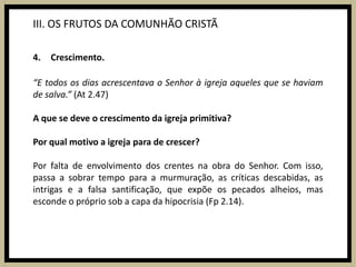 III. OS FRUTOS DA COMUNHÃO CRISTÃCrescimento.“E todos os dias acrescentava o Senhor à igreja aqueles que se haviam de salva.” (At 2.47)A que se deve o crescimento da igreja primitiva?Por qual motivo a igreja para de crescer?Por falta de envolvimento dos crentes na obra do Senhor. Com isso, passa a sobrar tempo para a murmuração, as críticas descabidas, as intrigas e a falsa santificação, que expõe os pecados alheios, mas esconde o próprio sob a capa da hipocrisia (Fp2.14).
