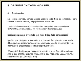III. OS FRUTOS DA COMUNHÃO CRISTÃCrescimento.Em contra partida, vemos igrejas usando todo tipo de estratégia para crescer aceleradamente, negligenciando a verdade.“Sede unânimes entre vós; não ambicioneis coisas altas, mas acomodai-vos às humildes; não sejais sábios em vós mesmos;” (Romanos 12.16 )Igrejas que pregam a verdade têm mais dificuldade para crescer?Igrejas que pregam a verdade e a comunhão sentem uma maior dificuldade de crescimento, porém, sabemos que este crescimento vem de Deus e a Igreja cresce saudável espiritualmente.“Eu plantei, Apolo regou; mas o crescimento veio de Deus.De modo que nem o que planta é alguma coisa, nem o que rega, mas Deus, que dá o crescimento.”(1 Coríntios 3:6-7)