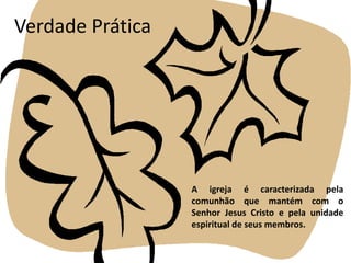 Verdade PráticaA igreja é caracterizada pela comunhão que mantém com o Senhor Jesus Cristo e pela unidade espiritual de seus membros.