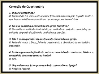 Correção do Questionário1. O que é comunhão?R. Comunhão é o vínculo de unidade fraternal mantida pelo Espírito Santo e que leva os cristãos a se sentirem um só corpo em Jesus Cristo.2. Em que consistia a comunhão do Igreja Primitiva?R. Consistia na unidade doutrinária, na unidade na própria comunhão, na unidade do partir do pão e da unidade nas orações.3. Cite 3 consequências da ausência de comunhão na igreja.R. Falta de temor a Deus, falta de crescimento e abandono da verdadeira adoração.4. Existe alguma relação direta entre a comunhão do crente com Cristo e a comunhão do crente com seu irmão?R. Sim.5. O que devemos fazer para que haja comunhão na igreja?R. Reposta Pessoal.
