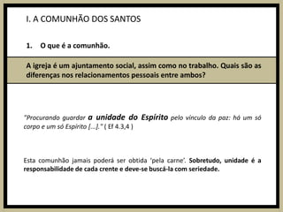 I. A COMUNHÃO DOS SANTOSO que é a comunhão.A igreja é um ajuntamento social, assim como no trabalho. Quais são as diferenças nos relacionamentos pessoais entre ambos?"Procurando guardar a unidade do Espírito pelo vínculo da paz: há um só corpo e um só Espírito [...]." ( Ef 4.3,4 )Esta comunhão jamais poderá ser obtida ‘pela carne’. Sobretudo, unidade é a responsabilidade de cada crente e deve-se buscá-la com seriedade.