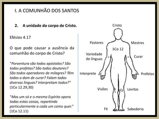 I. A COMUNHÃO DOS SANTOSA unidade do corpo de Cristo.CristoEfésios 4.17O que pode causar a ausência da comunhão do corpo de Cristo?“Porventura são todos apóstolos? São todos profetas? São todos doutores? São todos operadores de milagres? Têm todos o dom de curar? Falam todos diversas línguas? Interpretam todos?” (1Co 12.29,30)“Mas um só e o mesmo Espírito opera todas estas coisas, repartindo particularmente a cada um como quer.”(1Co 12.11)PastoresMestres1Co 12Variedade de línguasCurarInterpreteProfetasVisõesLevitasFéSabedoria