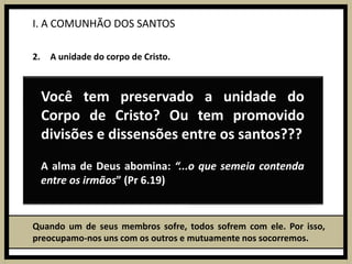 I. A COMUNHÃO DOS SANTOSA unidade do corpo de Cristo.Quando um de seus membros sofre, todos sofrem com ele. Por isso, preocupamo-nos uns com os outros e mutuamente nos socorremos.Você tem preservado a unidade do Corpo de Cristo? Ou tem promovido divisões e dissensões entre os santos???Dinâmica Desatando os nósA alma de Deus abomina: “...o que semeia contenda entre os irmãos” (Pr 6.19)