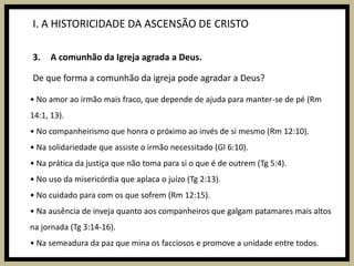 I. A HISTORICIDADE DA ASCENSÃO DE CRISTOA comunhão da Igreja agrada a Deus.De que forma a comunhão da igreja pode agradar a Deus?• No amor ao irmão mais fraco, que depende de ajuda para manter-se de pé (Rm 14:1, 13).• No companheirismo que honra o próximo ao invés de si mesmo (Rm 12:10).• Na solidariedade que assiste o irmão necessitado (Gl 6:10).• Na prática da justiça que não toma para si o que é de outrem (Tg 5:4).• No uso da misericórdia que aplaca o juízo (Tg 2:13).• No cuidado para com os que sofrem (Rm 12:15).• Na ausência de inveja quanto aos companheiros que galgam patamares mais altos na jornada (Tg 3:14-16).• Na semeadura da paz que mina os facciosos e promove a unidade entre todos.