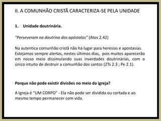 II. A COMUNHÃO CRISTÃ CARACTERIZA-SE PELA UNIDADEUnidade doutrinária.“Perseveram na doutrina dos apóstolos” (Atos 2.42)Na autentica comunhão cristã não há lugar para heresias e apostasias.Estejamos sempre alertas, nestes últimos dias,  pois muitos aparecerão em nosso meio dissimulando suas inverdades doutrinárias, com o único intuito de destruir a comunhão dos santos (2Ts 2.3 ; Pe 2.1).Porque não pode existir divisões no meio da igreja?A Igreja é “UM CORPO” - Ela não pode ser dividida ou cortada e ao mesmo tempo permanecer com vida.