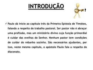 INTRODUÇÃO
 Paulo dá inicio ao capítulo três da Primeira Epístola de Timóteo,
falando a respeito do trabalho pastoral. Ser pastor não é abraçar
uma profissão, mas um ministério divino cuja função primordial
é cuidar das ovelhas do Senhor. Nenhum pastor tem condições
de cuidar do rebanho sozinho. São necessários ajudantes, por
isso, neste mesmo capítulo, o apóstolo Paulo fala a respeito do
diaconato.
 